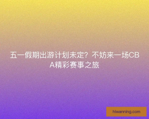 五一假期出游计划未定？不妨来一场CBA精彩赛事之旅