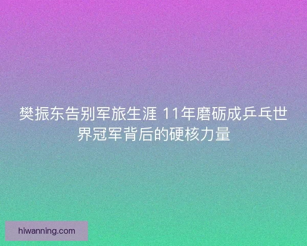 樊振东告别军旅生涯 11年磨砺成乒乓世界冠军背后的硬核力量