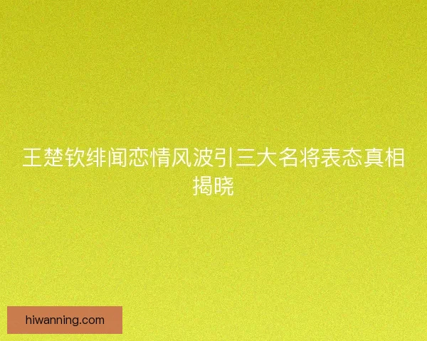 王楚钦绯闻恋情风波引三大名将表态真相揭晓 王楚钦绯闻恋情风波引三大名将表态真相揭晓