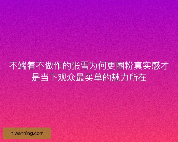 不端着不做作的张雪为何更圈粉真实感才是当下观众最买单的魅力所在