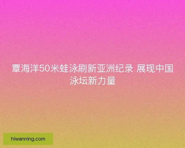 覃海洋50米蛙泳刷新亚洲纪录 展现中国泳坛新力量