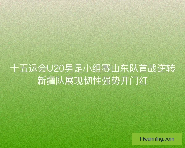 十五运会U20男足小组赛山东队首战逆转新疆队展现韧性强势开门红