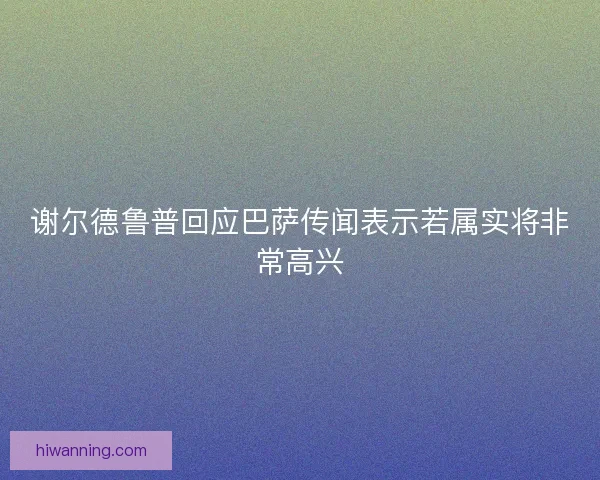 谢尔德鲁普回应巴萨传闻表示若属实将非常高兴