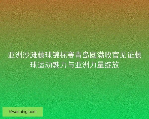 亚洲沙滩藤球锦标赛青岛圆满收官见证藤球运动魅力与亚洲力量绽放