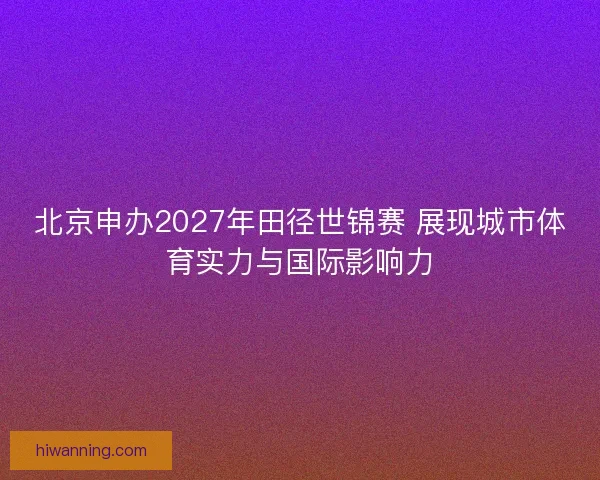 北京申办2027年田径世锦赛 展现城市体育实力与国际影响力