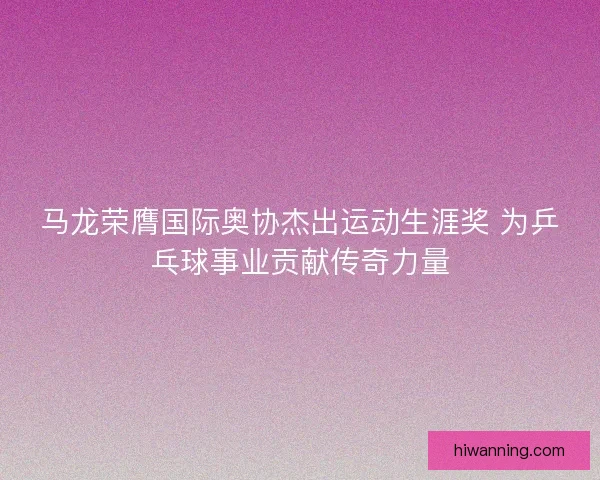 马龙荣膺国际奥协杰出运动生涯奖 为乒乓球事业贡献传奇力量