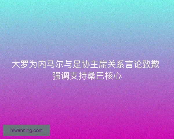 大罗为内马尔与足协主席关系言论致歉 强调支持桑巴核心