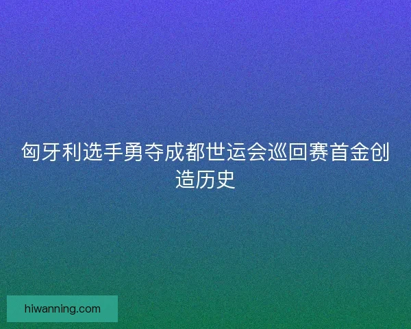 匈牙利选手勇夺成都世运会巡回赛首金创造历史