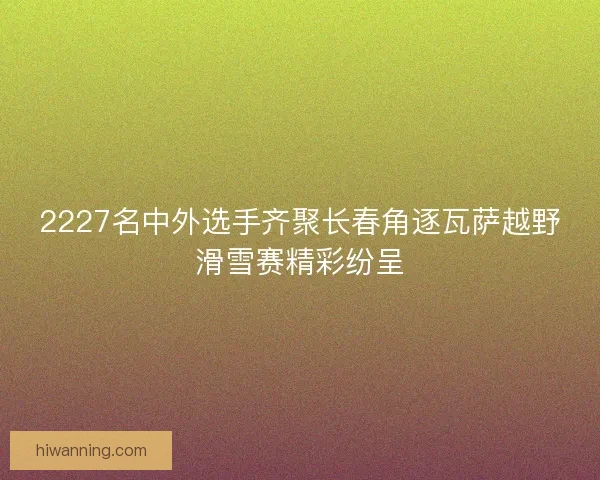 2227名中外选手齐聚长春角逐瓦萨越野滑雪赛精彩纷呈