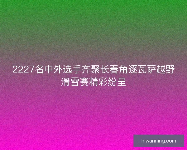 2227名中外选手齐聚长春角逐瓦萨越野滑雪赛精彩纷呈