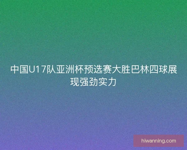 中国U17队亚洲杯预选赛大胜巴林四球展现强劲实力 中国U17队亚洲杯预选赛大胜巴林四球展现强劲实力