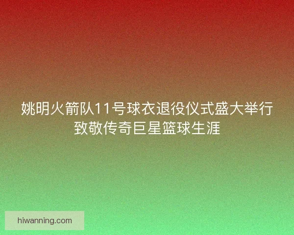 姚明火箭队11号球衣退役仪式盛大举行致敬传奇巨星篮球生涯